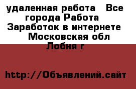 удаленная работа - Все города Работа » Заработок в интернете   . Московская обл.,Лобня г.